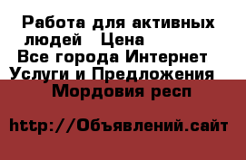 Работа для активных людей › Цена ­ 40 000 - Все города Интернет » Услуги и Предложения   . Мордовия респ.